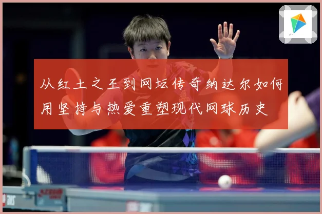 从红土之王到网坛传奇纳达尔如何用坚持与热爱重塑现代网球历史