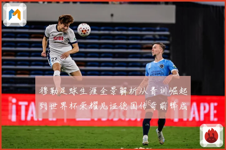 穆勒足球生涯全景解析从青训崛起到世界杯荣耀见证德国传奇前锋成长轨迹