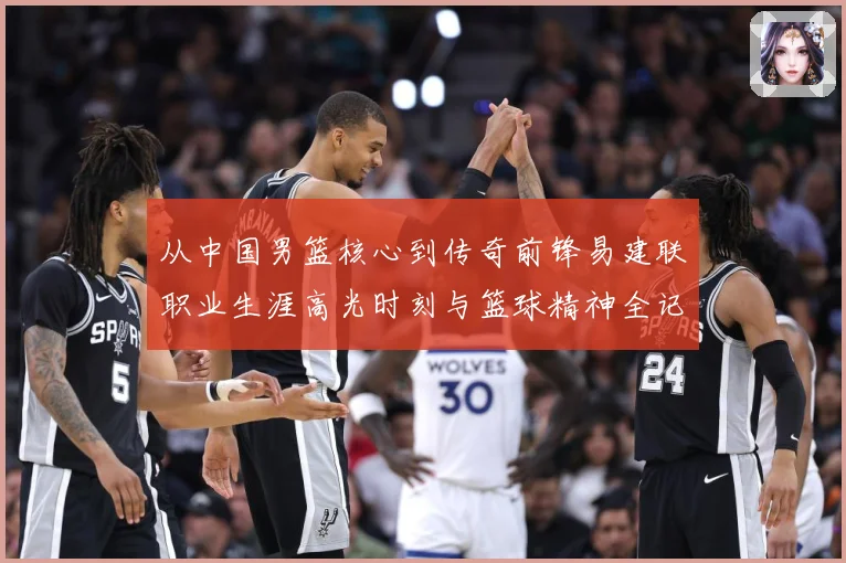 从中国男篮核心到传奇前锋易建联职业生涯高光时刻与篮球精神全记录