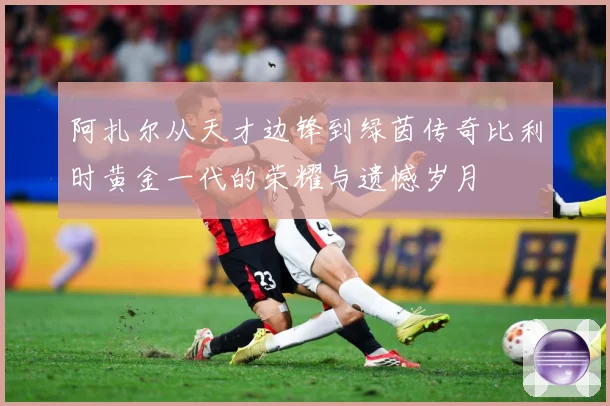 阿扎尔从天才边锋到绿茵传奇比利时黄金一代的荣耀与遗憾岁月