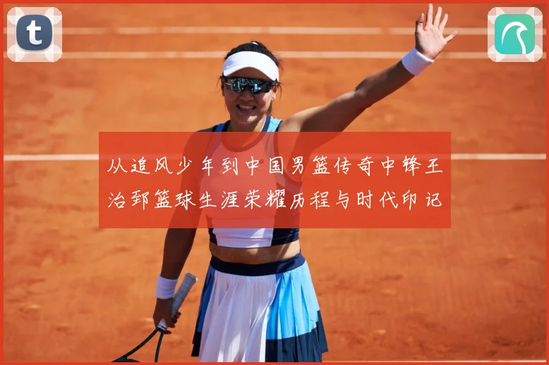 从追风少年到中国男篮传奇中锋王治郅篮球生涯荣耀历程与时代印记探寻
