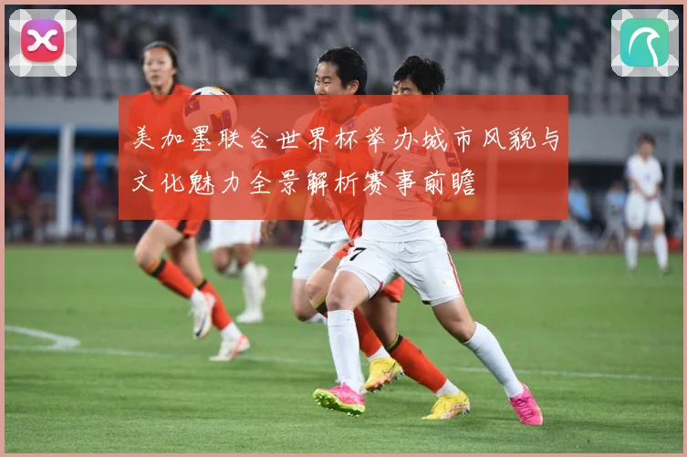 美加墨联合世界杯举办城市风貌与文化魅力全景解析赛事前瞻