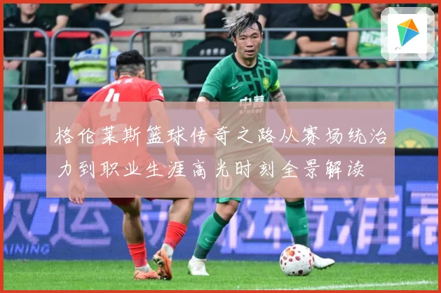 格伦莱斯篮球传奇之路从赛场统治力到职业生涯高光时刻全景解读