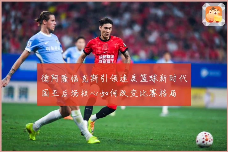 德阿隆福克斯引领速度篮球新时代国王后场核心如何改变比赛格局