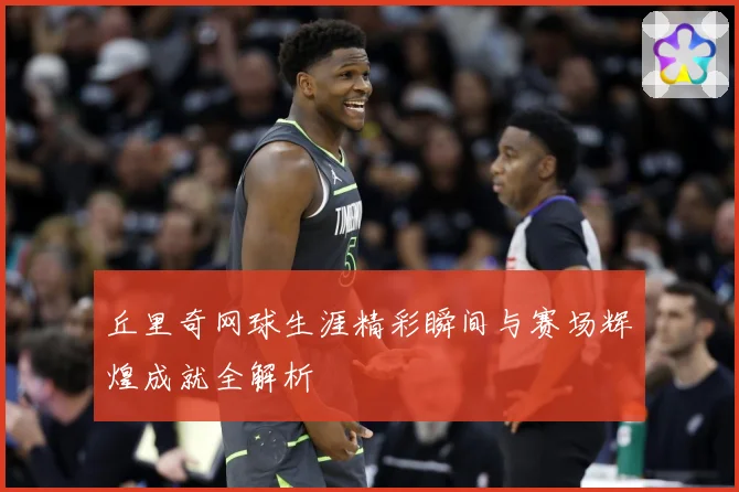 丘里奇网球生涯精彩瞬间与赛场辉煌成就全解析