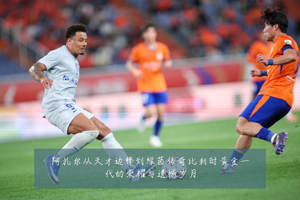 阿扎尔从天才边锋到绿茵传奇比利时黄金一代的荣耀与遗憾岁月