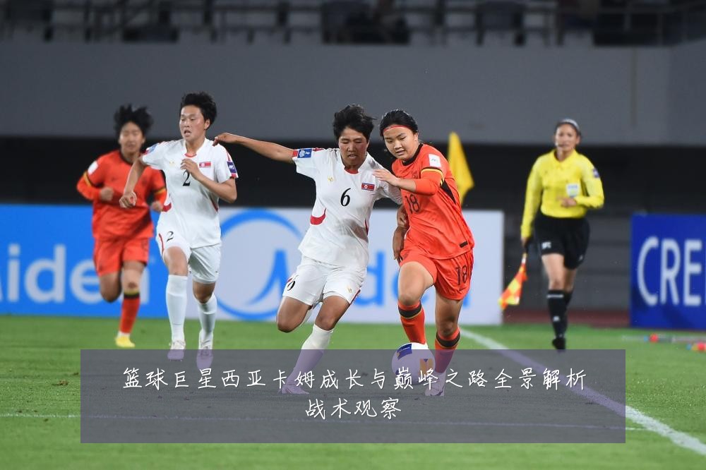 篮球巨星西亚卡姆成长与巅峰之路全景解析战术观察